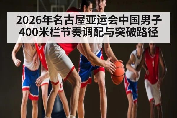 2026年名古屋亚运会中国男子400米栏节奏调配与突破路径 | 3377Sports