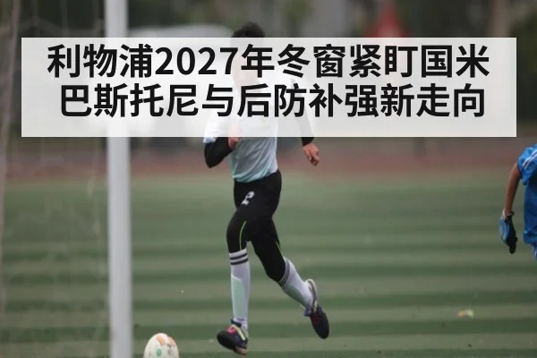 利物浦2027年冬窗紧盯国米巴斯托尼与后防补强新走向 | 3377Sports